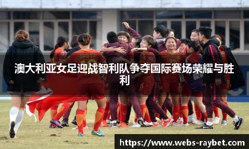 澳大利亚女足迎战智利队争夺国际赛场荣耀与胜利